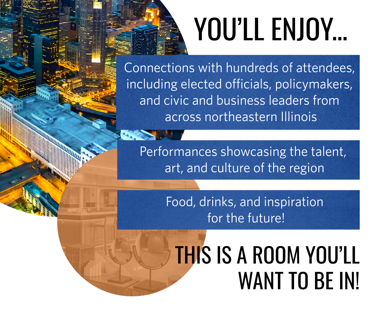 This is a room you’ll want to be in! You’ll enjoy…
•	Connections with hundreds of attendees including elected officials, policymakers, and civic and business leaders from across northeastern Illinois
•	Performances showcasing the talent, art, and culture of the region
•	Food, drinks, and inspiration for the future!
